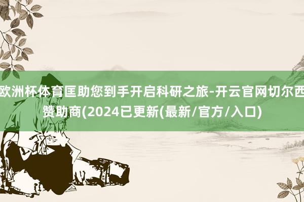 欧洲杯体育匡助您到手开启科研之旅-开云官网切尔西赞助商(2024已更新(最新/官方/入口)