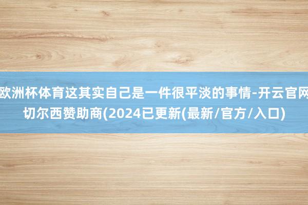 欧洲杯体育这其实自己是一件很平淡的事情-开云官网切尔西赞助商(2024已更新(最新/官方/入口)