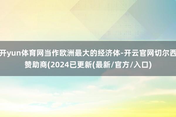 开yun体育网当作欧洲最大的经济体-开云官网切尔西赞助商(2024已更新(最新/官方/入口)