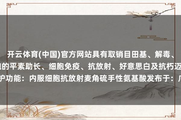 开云体育(中国)官方网站具有取销目田基、解毒、维DNA的生物合成、细胞的平素助长、细胞免疫、抗放射、好意思白及抗朽迈等独到的细胞生理保护功能：内服细胞抗放射麦角硫手性氨基酸发布于：广东省-开云官网切尔西赞助商(2024已更新(最新/官方/入口)