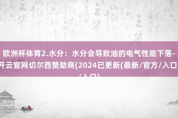 欧洲杯体育2.水分：水分会导致油的电气性能下落-开云官网切尔西赞助商(2024已更新(最新/官方/入口)