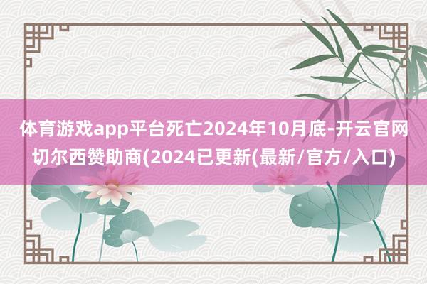 体育游戏app平台　　死亡2024年10月底-开云官网切尔西赞助商(2024已更新(最新/官方/入口)