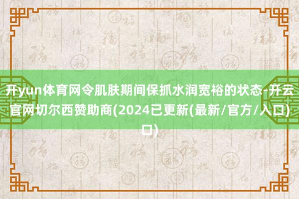 开yun体育网令肌肤期间保抓水润宽裕的状态-开云官网切尔西赞助商(2024已更新(最新/官方/入口)