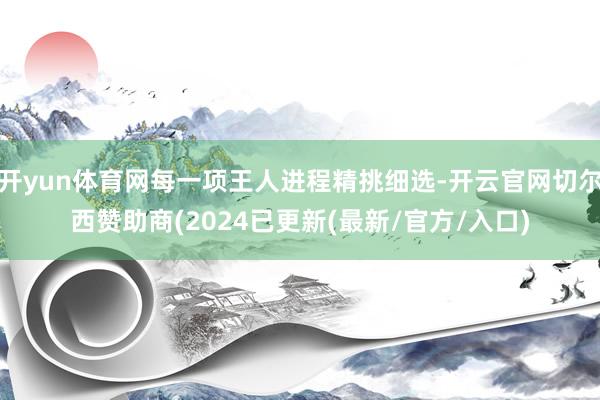 开yun体育网每一项王人进程精挑细选-开云官网切尔西赞助商(2024已更新(最新/官方/入口)