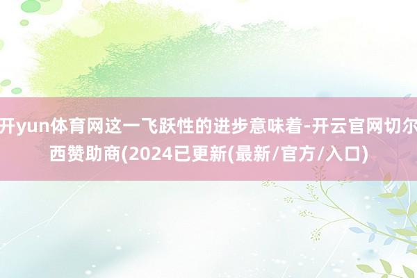 开yun体育网这一飞跃性的进步意味着-开云官网切尔西赞助商(2024已更新(最新/官方/入口)