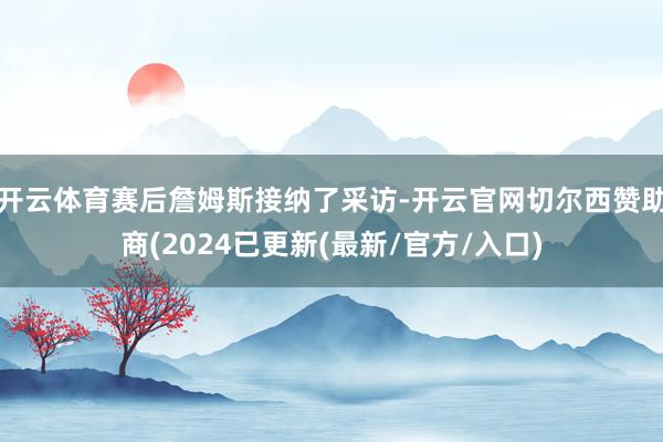 开云体育赛后詹姆斯接纳了采访-开云官网切尔西赞助商(2024已更新(最新/官方/入口)