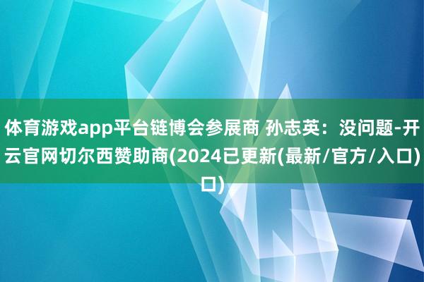 体育游戏app平台链博会参展商 孙志英：没问题-开云官网切尔西赞助商(2024已更新(最新/官方/入口)