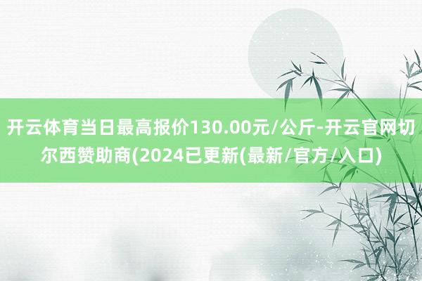 开云体育当日最高报价130.00元/公斤-开云官网切尔西赞助商(2024已更新(最新/官方/入口)