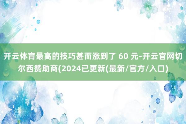 开云体育最高的技巧甚而涨到了 60 元-开云官网切尔西赞助商(2024已更新(最新/官方/入口)