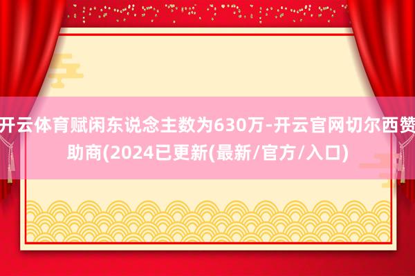 开云体育赋闲东说念主数为630万-开云官网切尔西赞助商(2024已更新(最新/官方/入口)