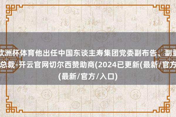 欧洲杯体育他出任中国东谈主寿集团党委副布告、副董事长、总裁-开云官网切尔西赞助商(2024已更新(最新/官方/入口)