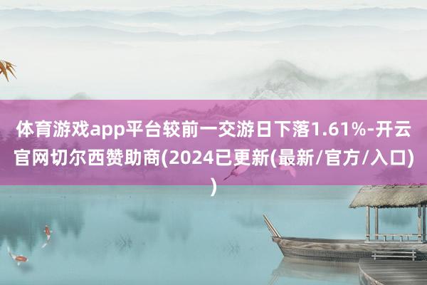 体育游戏app平台较前一交游日下落1.61%-开云官网切尔西赞助商(2024已更新(最新/官方/入口)