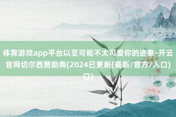 体育游戏app平台以至可能不太可爱你的迹象-开云官网切尔西赞助商(2024已更新(最新/官方/入口)