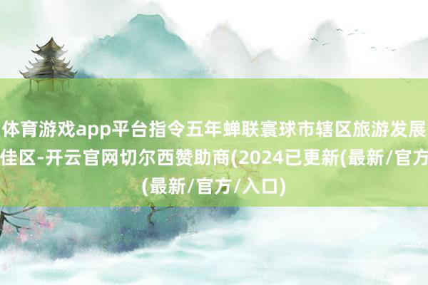 体育游戏app平台指令五年蝉联寰球市辖区旅游发展后劲百佳区-开云官网切尔西赞助商(2024已更新(最新/官方/入口)