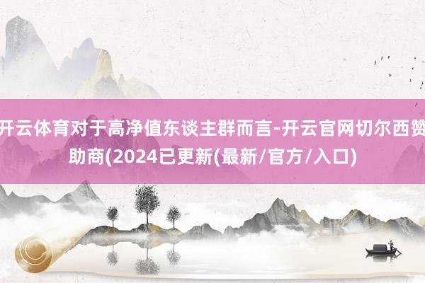 开云体育对于高净值东谈主群而言-开云官网切尔西赞助商(2024已更新(最新/官方/入口)