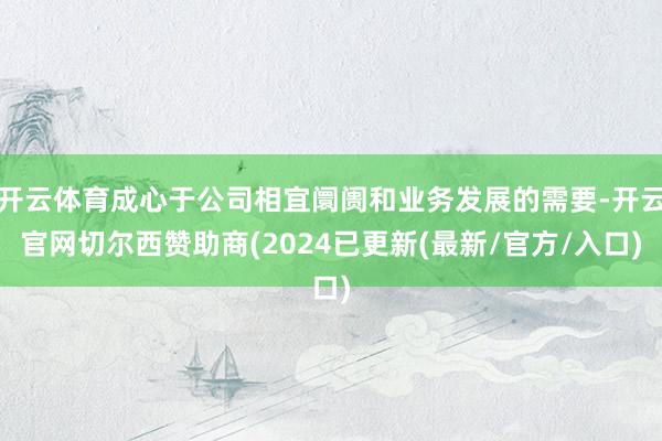 开云体育成心于公司相宜阛阓和业务发展的需要-开云官网切尔西赞助商(2024已更新(最新/官方/入口)