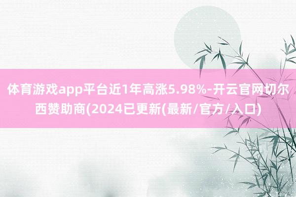 体育游戏app平台近1年高涨5.98%-开云官网切尔西赞助商(2024已更新(最新/官方/入口)