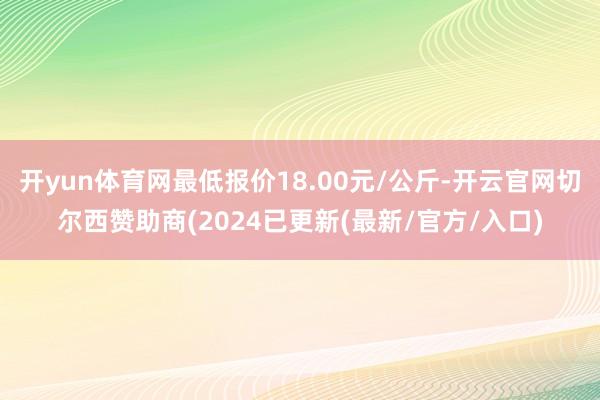 开yun体育网最低报价18.00元/公斤-开云官网切尔西赞助商(2024已更新(最新/官方/入口)