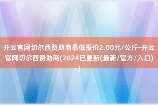 开云官网切尔西赞助商最低报价2.00元/公斤-开云官网切尔西赞助商(2024已更新(最新/官方/入口)