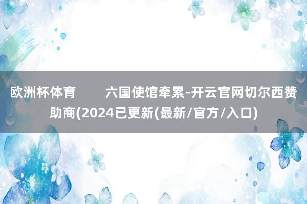 欧洲杯体育        六国使馆牵累-开云官网切尔西赞助商(2024已更新(最新/官方/入口)