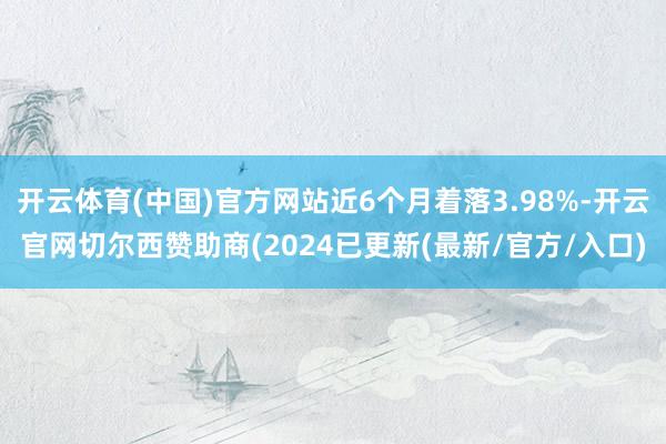 开云体育(中国)官方网站近6个月着落3.98%-开云官网切尔西赞助商(2024已更新(最新/官方/入口)