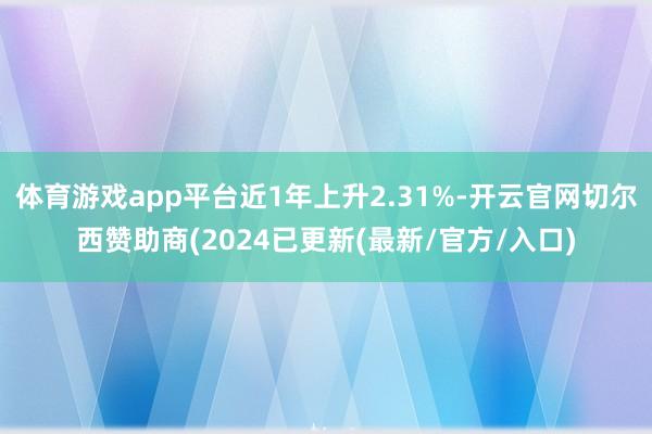 体育游戏app平台近1年上升2.31%-开云官网切尔西赞助商(2024已更新(最新/官方/入口)