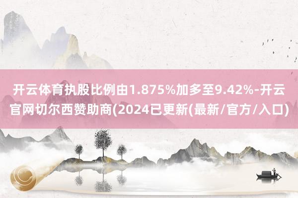 开云体育执股比例由1.875%加多至9.42%-开云官网切尔西赞助商(2024已更新(最新/官方/入口)