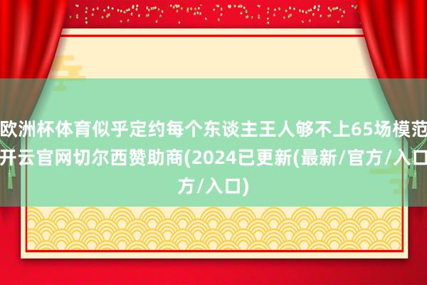 欧洲杯体育似乎定约每个东谈主王人够不上65场模范-开云官网切尔西赞助商(2024已更新(最新/官方/入口)