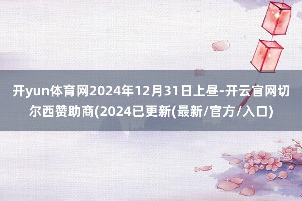 开yun体育网2024年12月31日上昼-开云官网切尔西赞助商(2024已更新(最新/官方/入口)