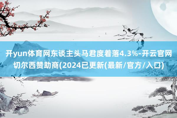 开yun体育网东谈主头马君度着落4.3%-开云官网切尔西赞助商(2024已更新(最新/官方/入口)