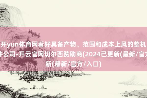 开yun体育网看好具备产物、范围和成本上风的整机和零部件公司-开云官网切尔西赞助商(2024已更新(最新/官方/入口)