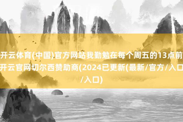 开云体育(中国)官方网站我勤勉在每个周五的13点前-开云官网切尔西赞助商(2024已更新(最新/官方/入口)