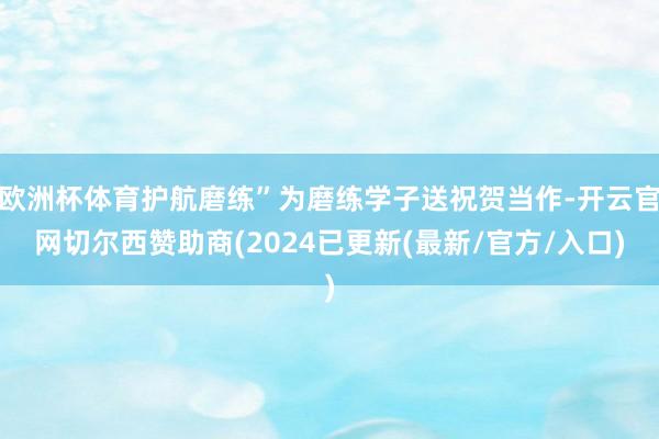 欧洲杯体育护航磨练”为磨练学子送祝贺当作-开云官网切尔西赞助商(2024已更新(最新/官方/入口)