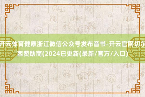 开云体育健康浙江微信公众号发布音书-开云官网切尔西赞助商(2024已更新(最新/官方/入口)