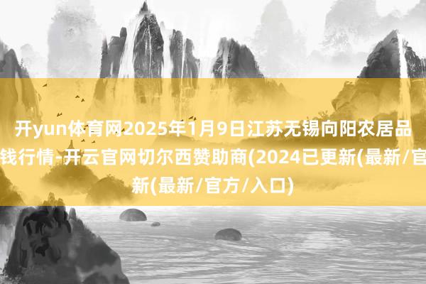 开yun体育网2025年1月9日江苏无锡向阳农居品大市集价钱行情-开云官网切尔西赞助商(2024已更新(最新/官方/入口)