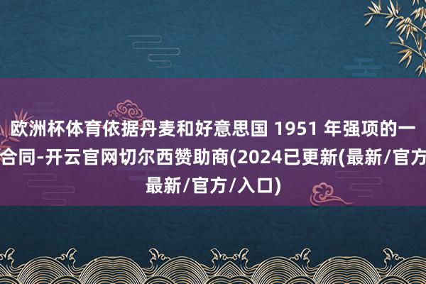 欧洲杯体育依据丹麦和好意思国 1951 年强项的一项防务合同-开云官网切尔西赞助商(2024已更新(最新/官方/入口)