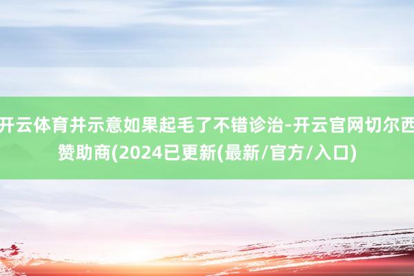 开云体育并示意如果起毛了不错诊治-开云官网切尔西赞助商(2024已更新(最新/官方/入口)