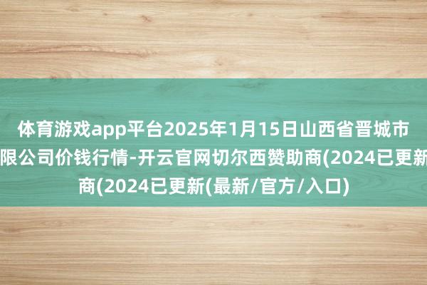 体育游戏app平台2025年1月15日山西省晋城市绿欣农居品交易有限公司价钱行情-开云官网切尔西赞助商(2024已更新(最新/官方/入口)