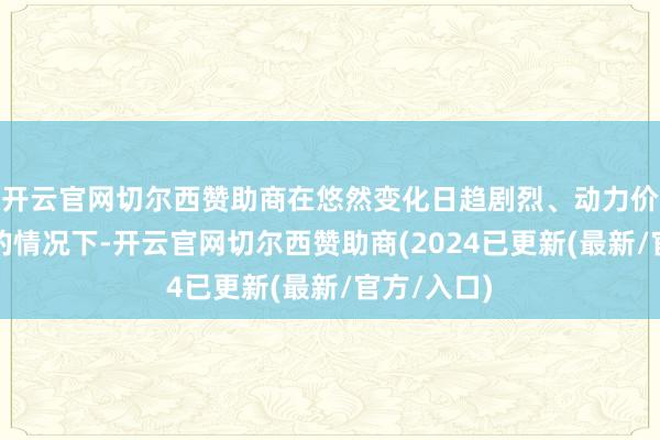 开云官网切尔西赞助商在悠然变化日趋剧烈、动力价钱不清楚的情况下-开云官网切尔西赞助商(2024已更新(最新/官方/入口)