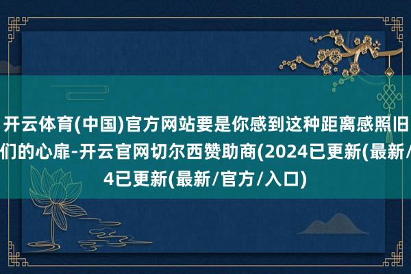 开云体育(中国)官方网站要是你感到这种距离感照旧影响到了你们的心扉-开云官网切尔西赞助商(2024已更新(最新/官方/入口)